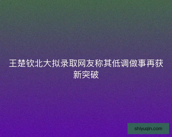 王楚钦北大拟录取网友称其低调做事再获新突破