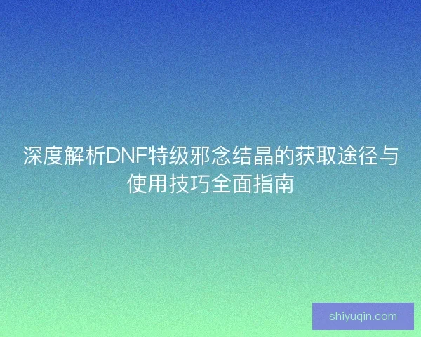 深度解析DNF特级邪念结晶的获取途径与使用技巧全面指南