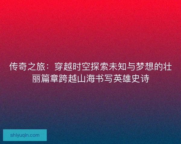 传奇之旅:穿越时空探索未知与梦想的壮丽篇章跨越山海书写英雄史诗 传奇之旅:穿越时空探索未知与梦想的壮丽篇章跨越山海书写英雄史诗