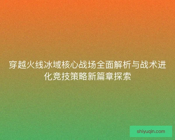 穿越火线冰域核心战场全面解析与战术进化竞技策略新篇章探索 穿越火线冰域核心战场全面解析与战术进化竞技策略新篇章探索