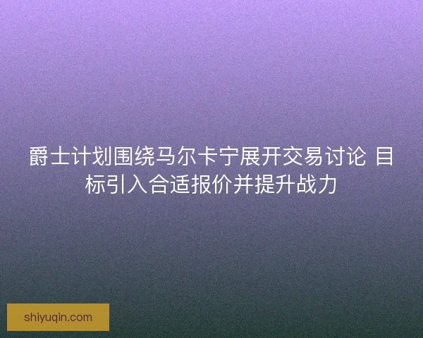 爵士计划围绕马尔卡宁展开交易讨论 目标引入合适报价并提升战力