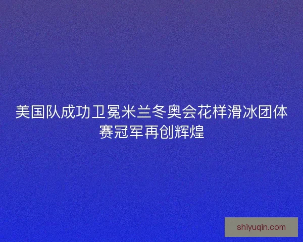 美国队成功卫冕米兰冬奥会花样滑冰团体赛冠军再创辉煌