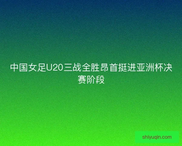 中国女足U20三战全胜昂首挺进亚洲杯决赛阶段