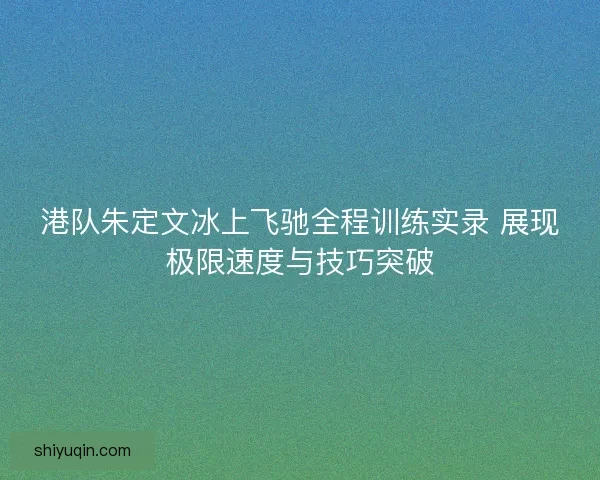 港队朱定文冰上飞驰全程训练实录 展现极限速度与技巧突破