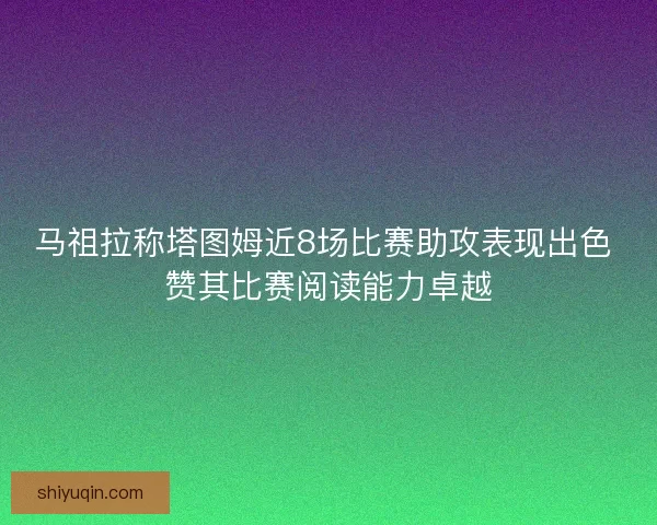马祖拉称塔图姆近8场比赛助攻表现出色 赞其比赛阅读能力卓越