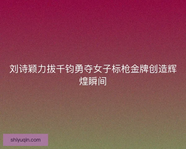 刘诗颖力拔千钧勇夺女子标枪金牌创造辉煌瞬间