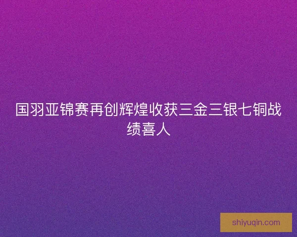 国羽亚锦赛再创辉煌收获三金三银七铜战绩喜人