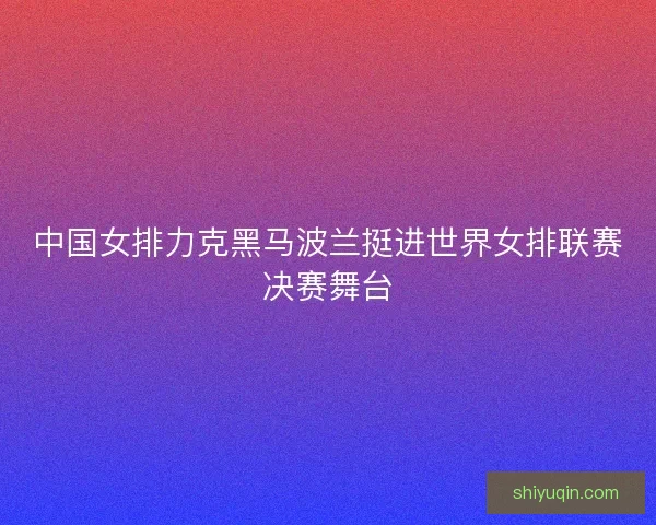 中国女排力克黑马波兰挺进世界女排联赛决赛舞台