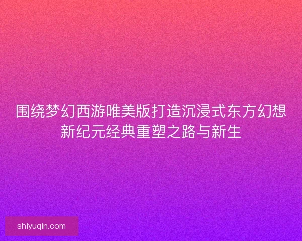 围绕梦幻西游唯美版打造沉浸式东方幻想新纪元经典重塑之路与新生
