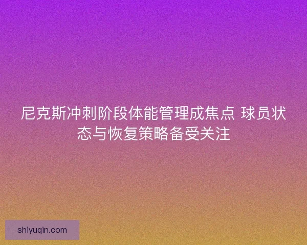 尼克斯冲刺阶段体能管理成焦点 球员状态与恢复策略备受关注