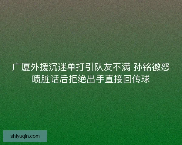 广厦外援沉迷单打引队友不满 孙铭徽怒喷脏话后拒绝出手直接回传球