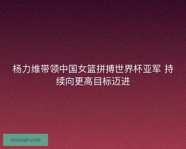 杨力维带领中国女篮拼搏世界杯亚军 持续向更高目标迈进