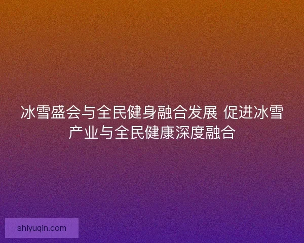 冰雪盛会与全民健身融合发展 促进冰雪产业与全民健康深度融合 冰雪盛会与全民健身融合发展 促进冰雪产业与全民健康深度融合