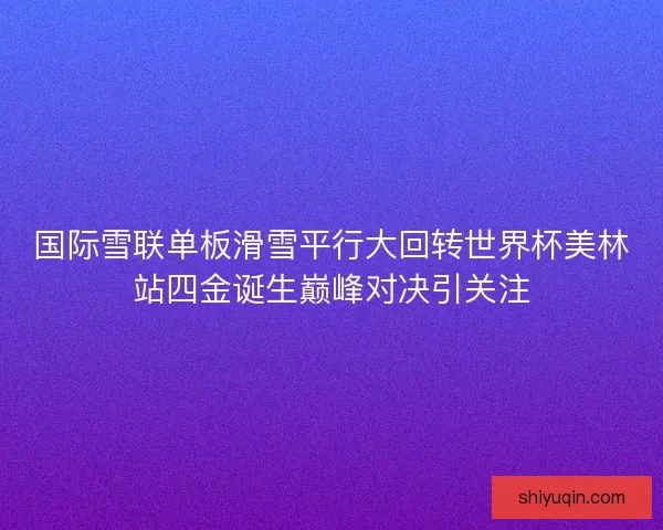 国际雪联单板滑雪平行大回转世界杯美林站四金诞生巅峰对决引关注