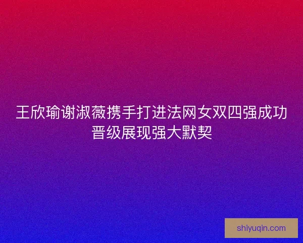 王欣瑜谢淑薇携手打进法网女双四强成功晋级展现强大默契 王欣瑜谢淑薇携手打进法网女双四强成功晋级展现强大默契