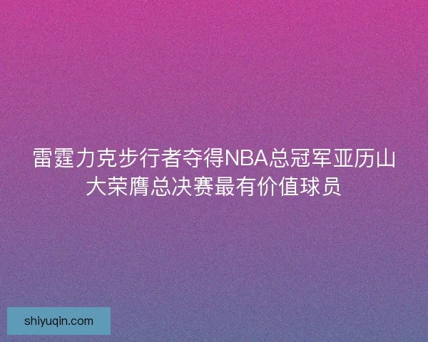 雷霆力克步行者夺得NBA总冠军亚历山大荣膺总决赛最有价值球员 雷霆力克步行者夺得NBA总冠军亚历山大荣膺总决赛最有价值球员