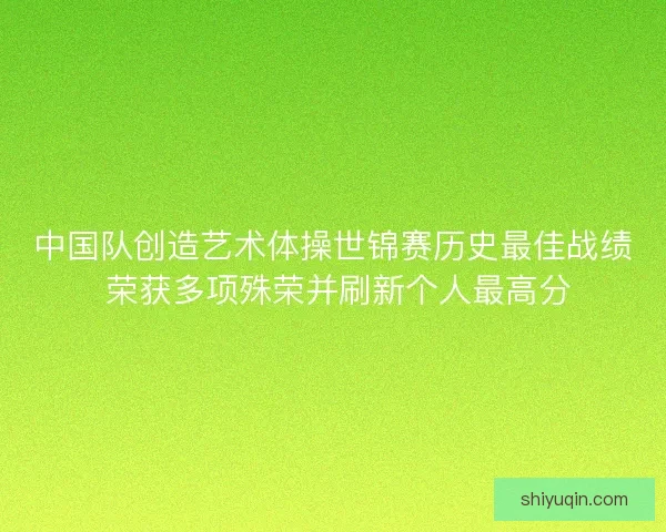 中国队创造艺术体操世锦赛历史最佳战绩 荣获多项殊荣并刷新个人最高分
