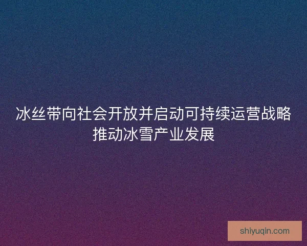 冰丝带向社会开放并启动可持续运营战略推动冰雪产业发展