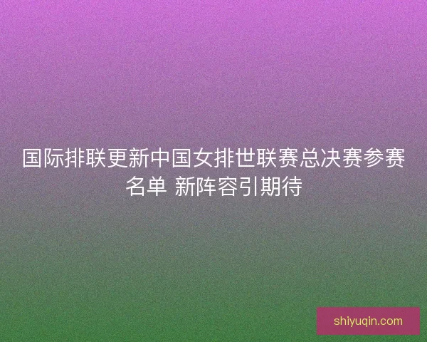 国际排联更新中国女排世联赛总决赛参赛名单 新阵容引期待