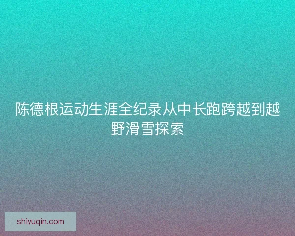 陈德根运动生涯全纪录从中长跑跨越到越野滑雪探索